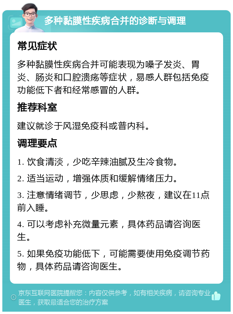 多种黏膜性疾病合并的诊断与调理 常见症状 多种黏膜性疾病合并可能表现为嗓子发炎、胃炎、肠炎和口腔溃疡等症状，易感人群包括免疫功能低下者和经常感冒的人群。 推荐科室 建议就诊于风湿免疫科或普内科。 调理要点 1. 饮食清淡，少吃辛辣油腻及生冷食物。 2. 适当运动，增强体质和缓解情绪压力。 3. 注意情绪调节，少思虑，少熬夜，建议在11点前入睡。 4. 可以考虑补充微量元素，具体药品请咨询医生。 5. 如果免疫功能低下，可能需要使用免疫调节药物，具体药品请咨询医生。