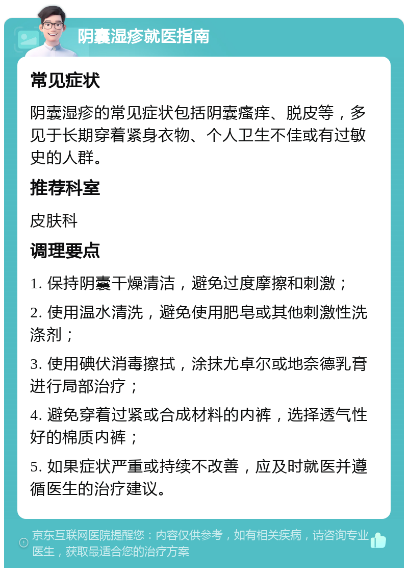 阴囊湿疹就医指南 常见症状 阴囊湿疹的常见症状包括阴囊瘙痒、脱皮等，多见于长期穿着紧身衣物、个人卫生不佳或有过敏史的人群。 推荐科室 皮肤科 调理要点 1. 保持阴囊干燥清洁，避免过度摩擦和刺激； 2. 使用温水清洗，避免使用肥皂或其他刺激性洗涤剂； 3. 使用碘伏消毒擦拭，涂抹尤卓尔或地奈德乳膏进行局部治疗； 4. 避免穿着过紧或合成材料的内裤，选择透气性好的棉质内裤； 5. 如果症状严重或持续不改善，应及时就医并遵循医生的治疗建议。