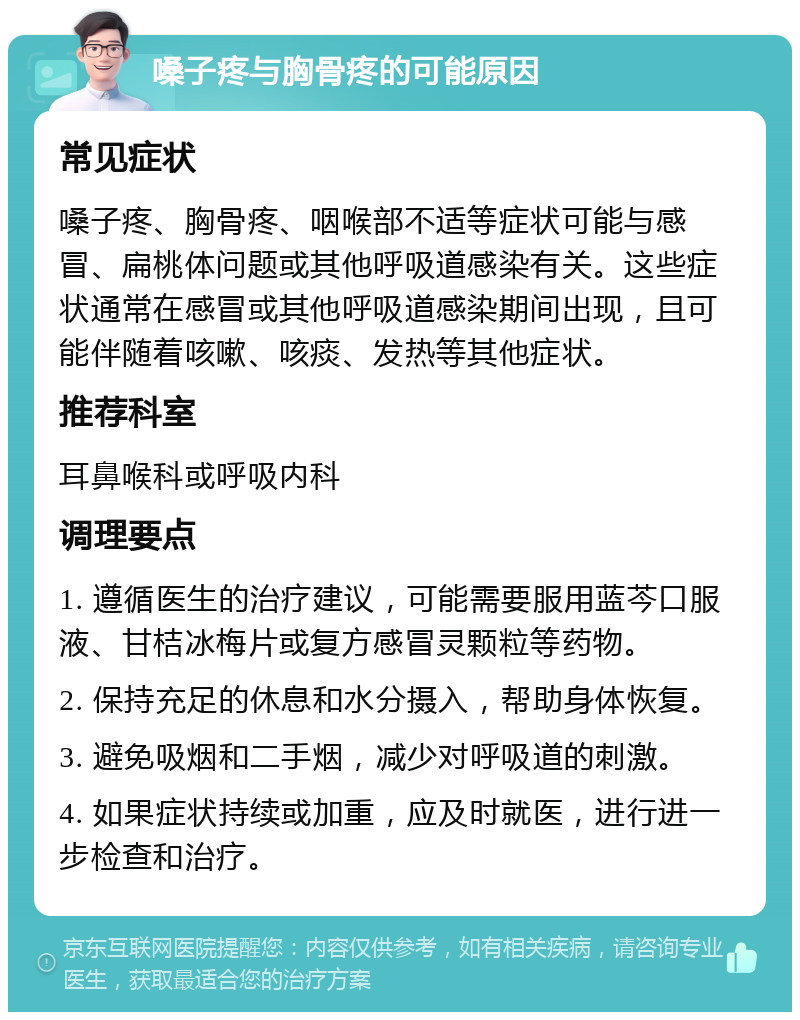 嗓子疼与胸骨疼的可能原因 常见症状 嗓子疼、胸骨疼、咽喉部不适等症状可能与感冒、扁桃体问题或其他呼吸道感染有关。这些症状通常在感冒或其他呼吸道感染期间出现，且可能伴随着咳嗽、咳痰、发热等其他症状。 推荐科室 耳鼻喉科或呼吸内科 调理要点 1. 遵循医生的治疗建议，可能需要服用蓝芩口服液、甘桔冰梅片或复方感冒灵颗粒等药物。 2. 保持充足的休息和水分摄入，帮助身体恢复。 3. 避免吸烟和二手烟，减少对呼吸道的刺激。 4. 如果症状持续或加重，应及时就医，进行进一步检查和治疗。