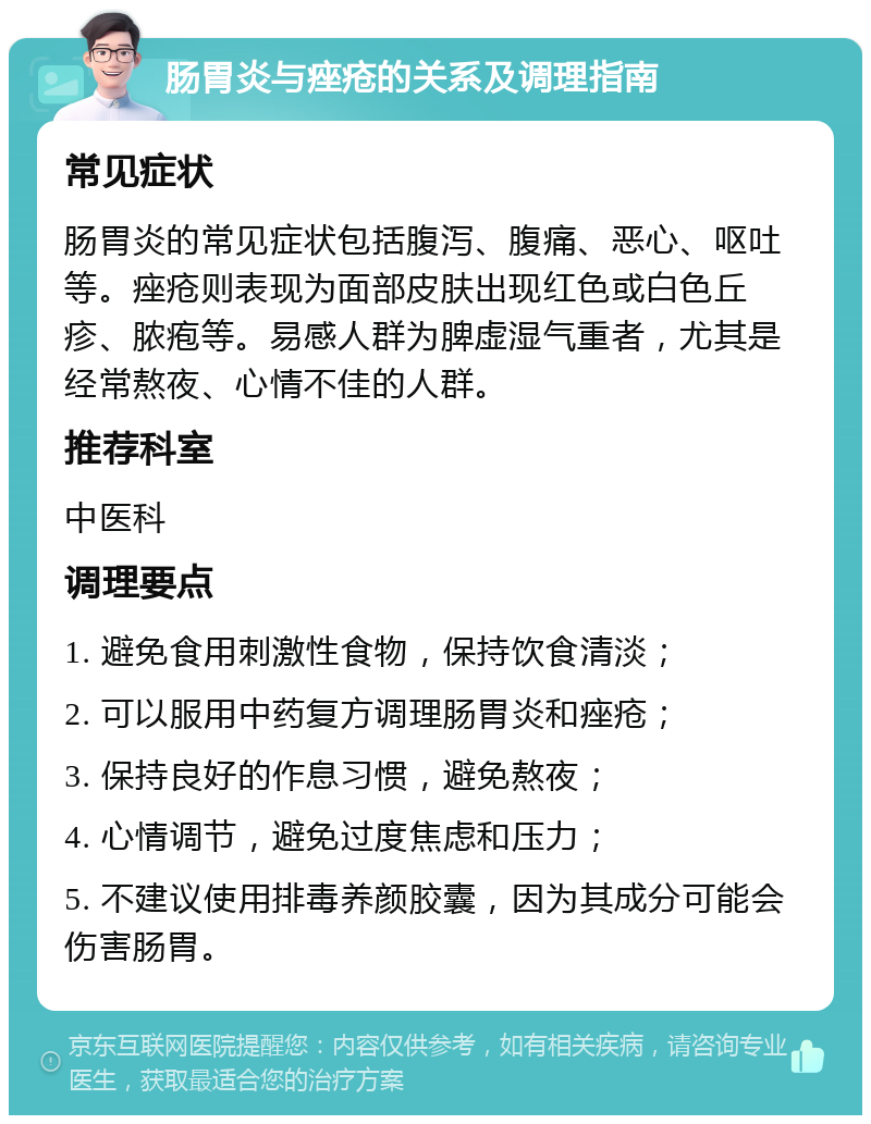 肠胃炎与痤疮的关系及调理指南 常见症状 肠胃炎的常见症状包括腹泻、腹痛、恶心、呕吐等。痤疮则表现为面部皮肤出现红色或白色丘疹、脓疱等。易感人群为脾虚湿气重者，尤其是经常熬夜、心情不佳的人群。 推荐科室 中医科 调理要点 1. 避免食用刺激性食物，保持饮食清淡； 2. 可以服用中药复方调理肠胃炎和痤疮； 3. 保持良好的作息习惯，避免熬夜； 4. 心情调节，避免过度焦虑和压力； 5. 不建议使用排毒养颜胶囊，因为其成分可能会伤害肠胃。