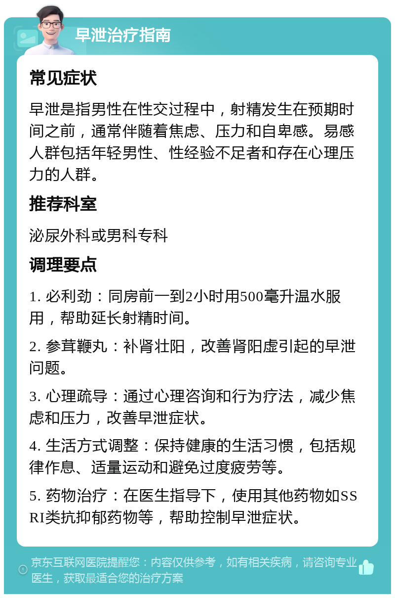 早泄治疗指南 常见症状 早泄是指男性在性交过程中，射精发生在预期时间之前，通常伴随着焦虑、压力和自卑感。易感人群包括年轻男性、性经验不足者和存在心理压力的人群。 推荐科室 泌尿外科或男科专科 调理要点 1. 必利劲：同房前一到2小时用500毫升温水服用，帮助延长射精时间。 2. 参茸鞭丸：补肾壮阳，改善肾阳虚引起的早泄问题。 3. 心理疏导：通过心理咨询和行为疗法，减少焦虑和压力，改善早泄症状。 4. 生活方式调整：保持健康的生活习惯，包括规律作息、适量运动和避免过度疲劳等。 5. 药物治疗：在医生指导下，使用其他药物如SSRI类抗抑郁药物等，帮助控制早泄症状。