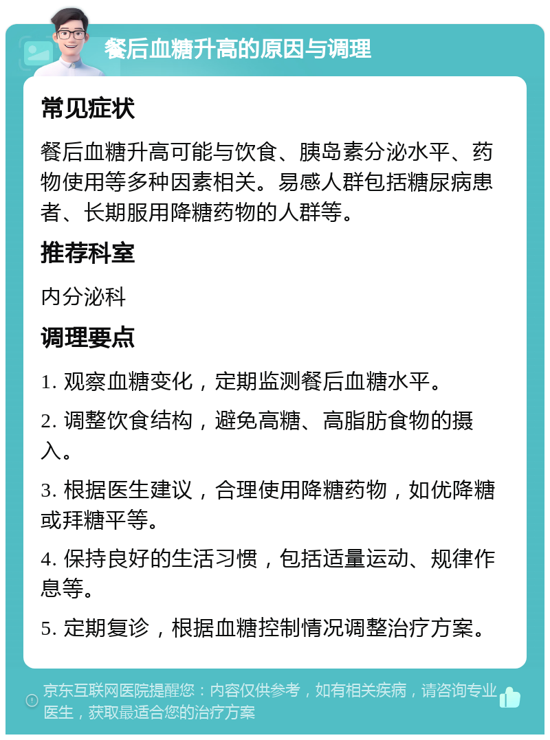 餐后血糖升高的原因与调理 常见症状 餐后血糖升高可能与饮食、胰岛素分泌水平、药物使用等多种因素相关。易感人群包括糖尿病患者、长期服用降糖药物的人群等。 推荐科室 内分泌科 调理要点 1. 观察血糖变化，定期监测餐后血糖水平。 2. 调整饮食结构，避免高糖、高脂肪食物的摄入。 3. 根据医生建议，合理使用降糖药物，如优降糖或拜糖平等。 4. 保持良好的生活习惯，包括适量运动、规律作息等。 5. 定期复诊，根据血糖控制情况调整治疗方案。