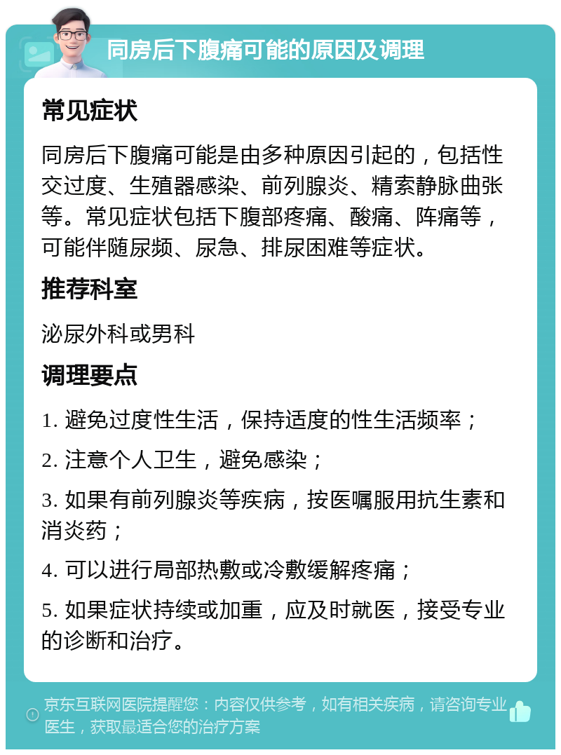 同房后下腹痛可能的原因及调理 常见症状 同房后下腹痛可能是由多种原因引起的，包括性交过度、生殖器感染、前列腺炎、精索静脉曲张等。常见症状包括下腹部疼痛、酸痛、阵痛等，可能伴随尿频、尿急、排尿困难等症状。 推荐科室 泌尿外科或男科 调理要点 1. 避免过度性生活，保持适度的性生活频率； 2. 注意个人卫生，避免感染； 3. 如果有前列腺炎等疾病，按医嘱服用抗生素和消炎药； 4. 可以进行局部热敷或冷敷缓解疼痛； 5. 如果症状持续或加重，应及时就医，接受专业的诊断和治疗。