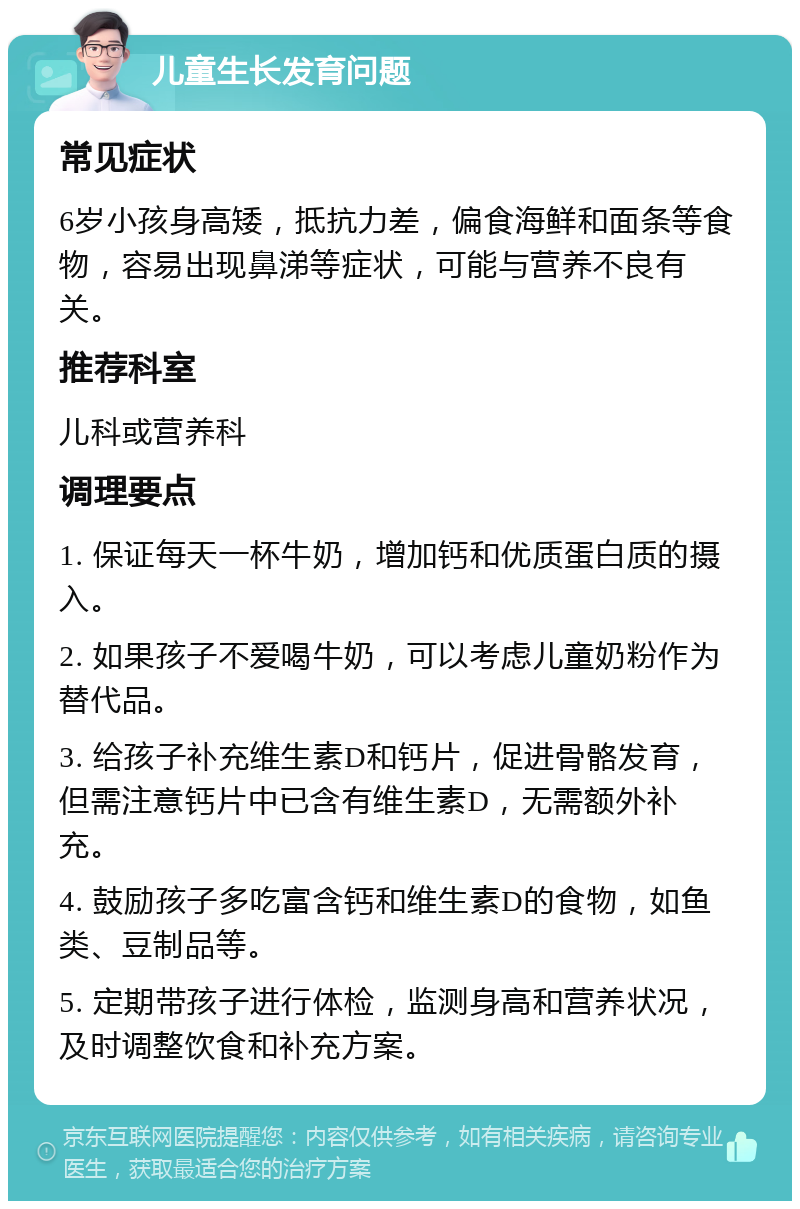 儿童生长发育问题 常见症状 6岁小孩身高矮，抵抗力差，偏食海鲜和面条等食物，容易出现鼻涕等症状，可能与营养不良有关。 推荐科室 儿科或营养科 调理要点 1. 保证每天一杯牛奶，增加钙和优质蛋白质的摄入。 2. 如果孩子不爱喝牛奶，可以考虑儿童奶粉作为替代品。 3. 给孩子补充维生素D和钙片，促进骨骼发育，但需注意钙片中已含有维生素D，无需额外补充。 4. 鼓励孩子多吃富含钙和维生素D的食物，如鱼类、豆制品等。 5. 定期带孩子进行体检，监测身高和营养状况，及时调整饮食和补充方案。