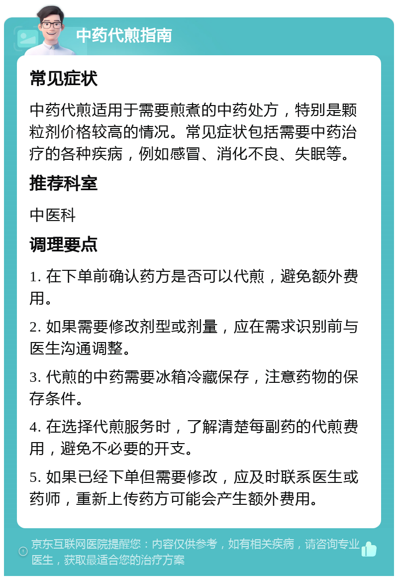 中药代煎指南 常见症状 中药代煎适用于需要煎煮的中药处方，特别是颗粒剂价格较高的情况。常见症状包括需要中药治疗的各种疾病，例如感冒、消化不良、失眠等。 推荐科室 中医科 调理要点 1. 在下单前确认药方是否可以代煎，避免额外费用。 2. 如果需要修改剂型或剂量，应在需求识别前与医生沟通调整。 3. 代煎的中药需要冰箱冷藏保存，注意药物的保存条件。 4. 在选择代煎服务时，了解清楚每副药的代煎费用，避免不必要的开支。 5. 如果已经下单但需要修改，应及时联系医生或药师，重新上传药方可能会产生额外费用。