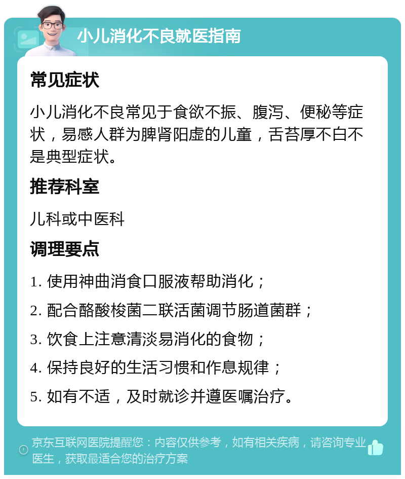 小儿消化不良就医指南 常见症状 小儿消化不良常见于食欲不振、腹泻、便秘等症状，易感人群为脾肾阳虚的儿童，舌苔厚不白不是典型症状。 推荐科室 儿科或中医科 调理要点 1. 使用神曲消食口服液帮助消化； 2. 配合酪酸梭菌二联活菌调节肠道菌群； 3. 饮食上注意清淡易消化的食物； 4. 保持良好的生活习惯和作息规律； 5. 如有不适，及时就诊并遵医嘱治疗。