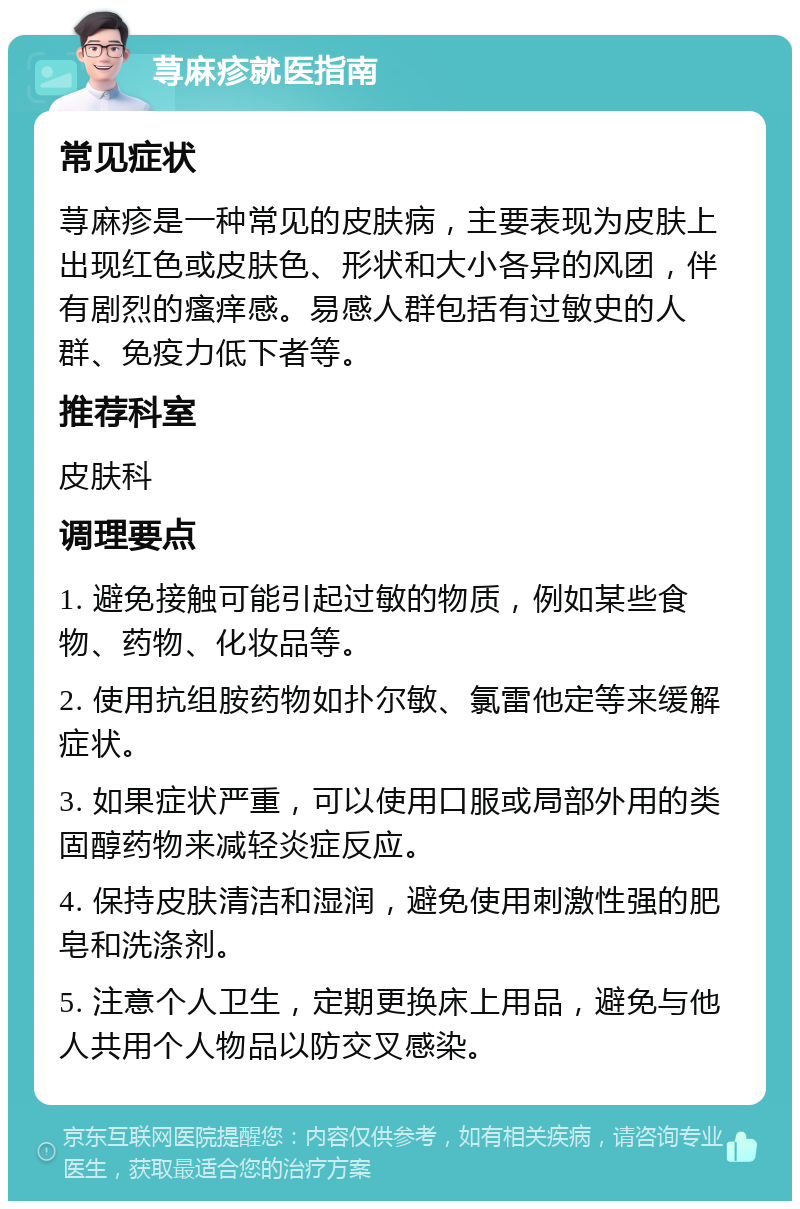 荨麻疹就医指南 常见症状 荨麻疹是一种常见的皮肤病，主要表现为皮肤上出现红色或皮肤色、形状和大小各异的风团，伴有剧烈的瘙痒感。易感人群包括有过敏史的人群、免疫力低下者等。 推荐科室 皮肤科 调理要点 1. 避免接触可能引起过敏的物质，例如某些食物、药物、化妆品等。 2. 使用抗组胺药物如扑尔敏、氯雷他定等来缓解症状。 3. 如果症状严重，可以使用口服或局部外用的类固醇药物来减轻炎症反应。 4. 保持皮肤清洁和湿润，避免使用刺激性强的肥皂和洗涤剂。 5. 注意个人卫生，定期更换床上用品，避免与他人共用个人物品以防交叉感染。