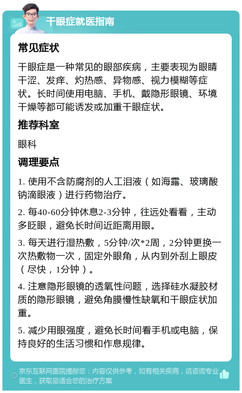 干眼症就医指南 常见症状 干眼症是一种常见的眼部疾病，主要表现为眼睛干涩、发痒、灼热感、异物感、视力模糊等症状。长时间使用电脑、手机、戴隐形眼镜、环境干燥等都可能诱发或加重干眼症状。 推荐科室 眼科 调理要点 1. 使用不含防腐剂的人工泪液（如海露、玻璃酸钠滴眼液）进行药物治疗。 2. 每40-60分钟休息2-3分钟，往远处看看，主动多眨眼，避免长时间近距离用眼。 3. 每天进行湿热敷，5分钟/次*2周，2分钟更换一次热敷物一次，固定外眼角，从内到外刮上眼皮（尽快，1分钟）。 4. 注意隐形眼镜的透氧性问题，选择硅水凝胶材质的隐形眼镜，避免角膜慢性缺氧和干眼症状加重。 5. 减少用眼强度，避免长时间看手机或电脑，保持良好的生活习惯和作息规律。