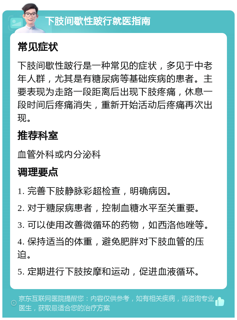 下肢间歇性跛行就医指南 常见症状 下肢间歇性跛行是一种常见的症状，多见于中老年人群，尤其是有糖尿病等基础疾病的患者。主要表现为走路一段距离后出现下肢疼痛，休息一段时间后疼痛消失，重新开始活动后疼痛再次出现。 推荐科室 血管外科或内分泌科 调理要点 1. 完善下肢静脉彩超检查，明确病因。 2. 对于糖尿病患者，控制血糖水平至关重要。 3. 可以使用改善微循环的药物，如西洛他唑等。 4. 保持适当的体重，避免肥胖对下肢血管的压迫。 5. 定期进行下肢按摩和运动，促进血液循环。