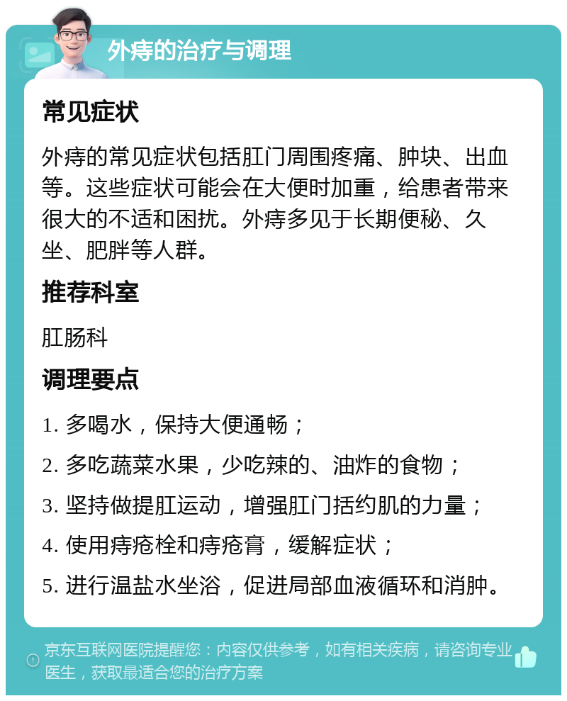 外痔的治疗与调理 常见症状 外痔的常见症状包括肛门周围疼痛、肿块、出血等。这些症状可能会在大便时加重，给患者带来很大的不适和困扰。外痔多见于长期便秘、久坐、肥胖等人群。 推荐科室 肛肠科 调理要点 1. 多喝水，保持大便通畅； 2. 多吃蔬菜水果，少吃辣的、油炸的食物； 3. 坚持做提肛运动，增强肛门括约肌的力量； 4. 使用痔疮栓和痔疮膏，缓解症状； 5. 进行温盐水坐浴，促进局部血液循环和消肿。