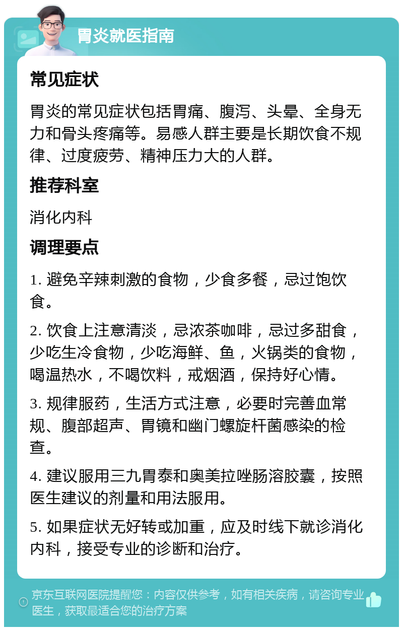 胃炎就医指南 常见症状 胃炎的常见症状包括胃痛、腹泻、头晕、全身无力和骨头疼痛等。易感人群主要是长期饮食不规律、过度疲劳、精神压力大的人群。 推荐科室 消化内科 调理要点 1. 避免辛辣刺激的食物，少食多餐，忌过饱饮食。 2. 饮食上注意清淡，忌浓茶咖啡，忌过多甜食，少吃生冷食物，少吃海鲜、鱼，火锅类的食物，喝温热水，不喝饮料，戒烟酒，保持好心情。 3. 规律服药，生活方式注意，必要时完善血常规、腹部超声、胃镜和幽门螺旋杆菌感染的检查。 4. 建议服用三九胃泰和奥美拉唑肠溶胶囊，按照医生建议的剂量和用法服用。 5. 如果症状无好转或加重，应及时线下就诊消化内科，接受专业的诊断和治疗。