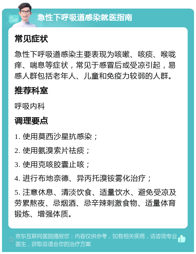 急性下呼吸道感染就医指南 常见症状 急性下呼吸道感染主要表现为咳嗽、咳痰、喉咙痒、喘息等症状，常见于感冒后或受凉引起，易感人群包括老年人、儿童和免疫力较弱的人群。 推荐科室 呼吸内科 调理要点 1. 使用莫西沙星抗感染； 2. 使用氨溴索片祛痰； 3. 使用克咳胶囊止咳； 4. 进行布地奈德、异丙托溴铵雾化治疗； 5. 注意休息、清淡饮食、适量饮水、避免受凉及劳累熬夜、忌烟酒、忌辛辣刺激食物、适量体育锻炼、增强体质。