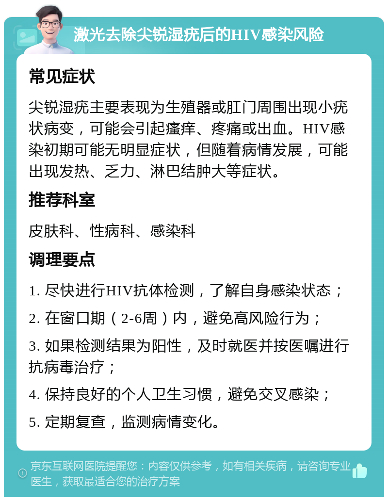 激光去除尖锐湿疣后的HIV感染风险 常见症状 尖锐湿疣主要表现为生殖器或肛门周围出现小疣状病变，可能会引起瘙痒、疼痛或出血。HIV感染初期可能无明显症状，但随着病情发展，可能出现发热、乏力、淋巴结肿大等症状。 推荐科室 皮肤科、性病科、感染科 调理要点 1. 尽快进行HIV抗体检测，了解自身感染状态； 2. 在窗口期（2-6周）内，避免高风险行为； 3. 如果检测结果为阳性，及时就医并按医嘱进行抗病毒治疗； 4. 保持良好的个人卫生习惯，避免交叉感染； 5. 定期复查，监测病情变化。