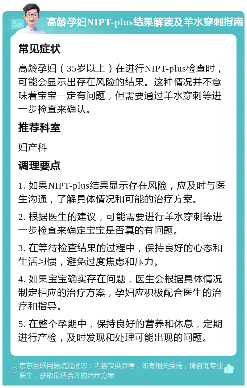 高龄孕妇NIPT-plus结果解读及羊水穿刺指南 常见症状 高龄孕妇（35岁以上）在进行NIPT-plus检查时，可能会显示出存在风险的结果。这种情况并不意味着宝宝一定有问题，但需要通过羊水穿刺等进一步检查来确认。 推荐科室 妇产科 调理要点 1. 如果NIPT-plus结果显示存在风险，应及时与医生沟通，了解具体情况和可能的治疗方案。 2. 根据医生的建议，可能需要进行羊水穿刺等进一步检查来确定宝宝是否真的有问题。 3. 在等待检查结果的过程中，保持良好的心态和生活习惯，避免过度焦虑和压力。 4. 如果宝宝确实存在问题，医生会根据具体情况制定相应的治疗方案，孕妇应积极配合医生的治疗和指导。 5. 在整个孕期中，保持良好的营养和休息，定期进行产检，及时发现和处理可能出现的问题。