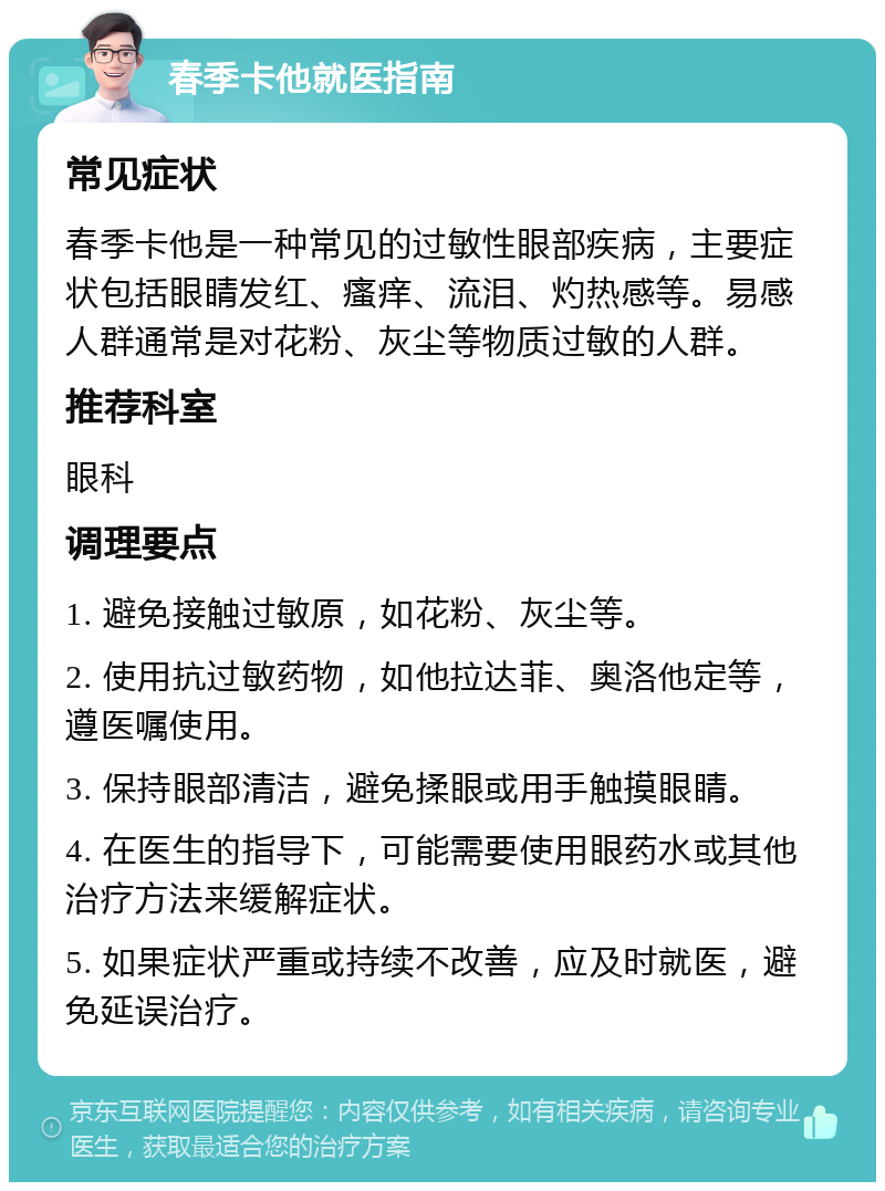 春季卡他就医指南 常见症状 春季卡他是一种常见的过敏性眼部疾病，主要症状包括眼睛发红、瘙痒、流泪、灼热感等。易感人群通常是对花粉、灰尘等物质过敏的人群。 推荐科室 眼科 调理要点 1. 避免接触过敏原，如花粉、灰尘等。 2. 使用抗过敏药物，如他拉达菲、奥洛他定等，遵医嘱使用。 3. 保持眼部清洁，避免揉眼或用手触摸眼睛。 4. 在医生的指导下，可能需要使用眼药水或其他治疗方法来缓解症状。 5. 如果症状严重或持续不改善，应及时就医，避免延误治疗。