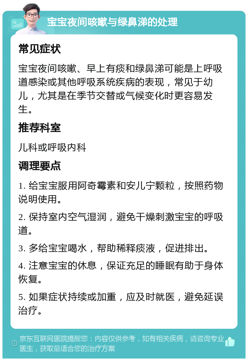 宝宝夜间咳嗽与绿鼻涕的处理 常见症状 宝宝夜间咳嗽、早上有痰和绿鼻涕可能是上呼吸道感染或其他呼吸系统疾病的表现，常见于幼儿，尤其是在季节交替或气候变化时更容易发生。 推荐科室 儿科或呼吸内科 调理要点 1. 给宝宝服用阿奇霉素和安儿宁颗粒，按照药物说明使用。 2. 保持室内空气湿润，避免干燥刺激宝宝的呼吸道。 3. 多给宝宝喝水，帮助稀释痰液，促进排出。 4. 注意宝宝的休息，保证充足的睡眠有助于身体恢复。 5. 如果症状持续或加重，应及时就医，避免延误治疗。