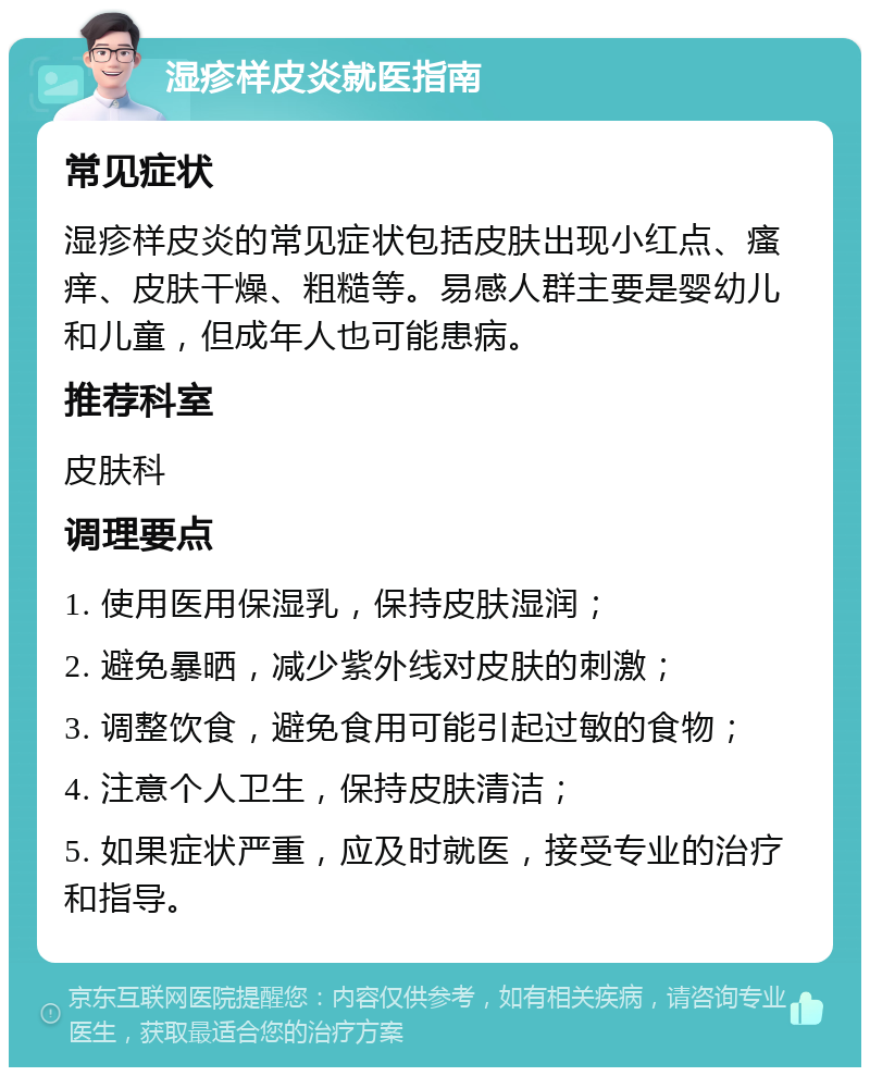 湿疹样皮炎就医指南 常见症状 湿疹样皮炎的常见症状包括皮肤出现小红点、瘙痒、皮肤干燥、粗糙等。易感人群主要是婴幼儿和儿童，但成年人也可能患病。 推荐科室 皮肤科 调理要点 1. 使用医用保湿乳，保持皮肤湿润； 2. 避免暴晒，减少紫外线对皮肤的刺激； 3. 调整饮食，避免食用可能引起过敏的食物； 4. 注意个人卫生，保持皮肤清洁； 5. 如果症状严重，应及时就医，接受专业的治疗和指导。