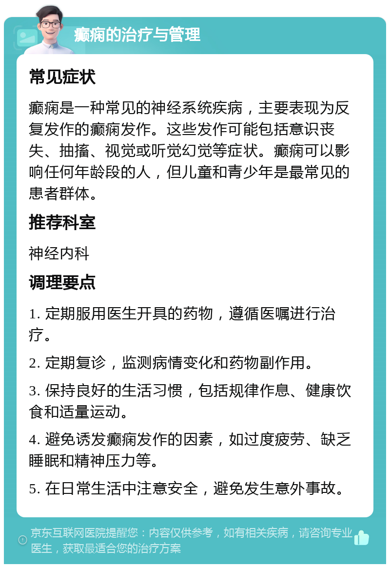 癫痫的治疗与管理 常见症状 癫痫是一种常见的神经系统疾病，主要表现为反复发作的癫痫发作。这些发作可能包括意识丧失、抽搐、视觉或听觉幻觉等症状。癫痫可以影响任何年龄段的人，但儿童和青少年是最常见的患者群体。 推荐科室 神经内科 调理要点 1. 定期服用医生开具的药物，遵循医嘱进行治疗。 2. 定期复诊，监测病情变化和药物副作用。 3. 保持良好的生活习惯，包括规律作息、健康饮食和适量运动。 4. 避免诱发癫痫发作的因素，如过度疲劳、缺乏睡眠和精神压力等。 5. 在日常生活中注意安全，避免发生意外事故。