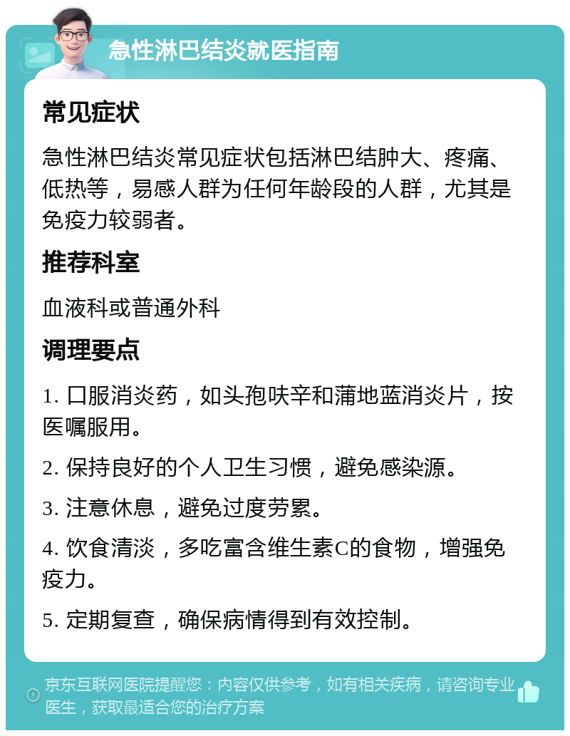 急性淋巴结炎就医指南 常见症状 急性淋巴结炎常见症状包括淋巴结肿大、疼痛、低热等，易感人群为任何年龄段的人群，尤其是免疫力较弱者。 推荐科室 血液科或普通外科 调理要点 1. 口服消炎药，如头孢呋辛和蒲地蓝消炎片，按医嘱服用。 2. 保持良好的个人卫生习惯，避免感染源。 3. 注意休息，避免过度劳累。 4. 饮食清淡，多吃富含维生素C的食物，增强免疫力。 5. 定期复查，确保病情得到有效控制。