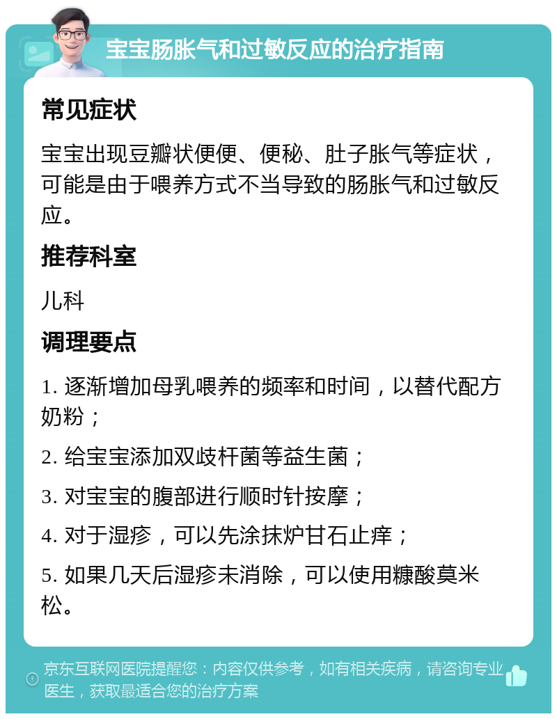 宝宝肠胀气和过敏反应的治疗指南 常见症状 宝宝出现豆瓣状便便、便秘、肚子胀气等症状，可能是由于喂养方式不当导致的肠胀气和过敏反应。 推荐科室 儿科 调理要点 1. 逐渐增加母乳喂养的频率和时间，以替代配方奶粉； 2. 给宝宝添加双歧杆菌等益生菌； 3. 对宝宝的腹部进行顺时针按摩； 4. 对于湿疹，可以先涂抹炉甘石止痒； 5. 如果几天后湿疹未消除，可以使用糠酸莫米松。