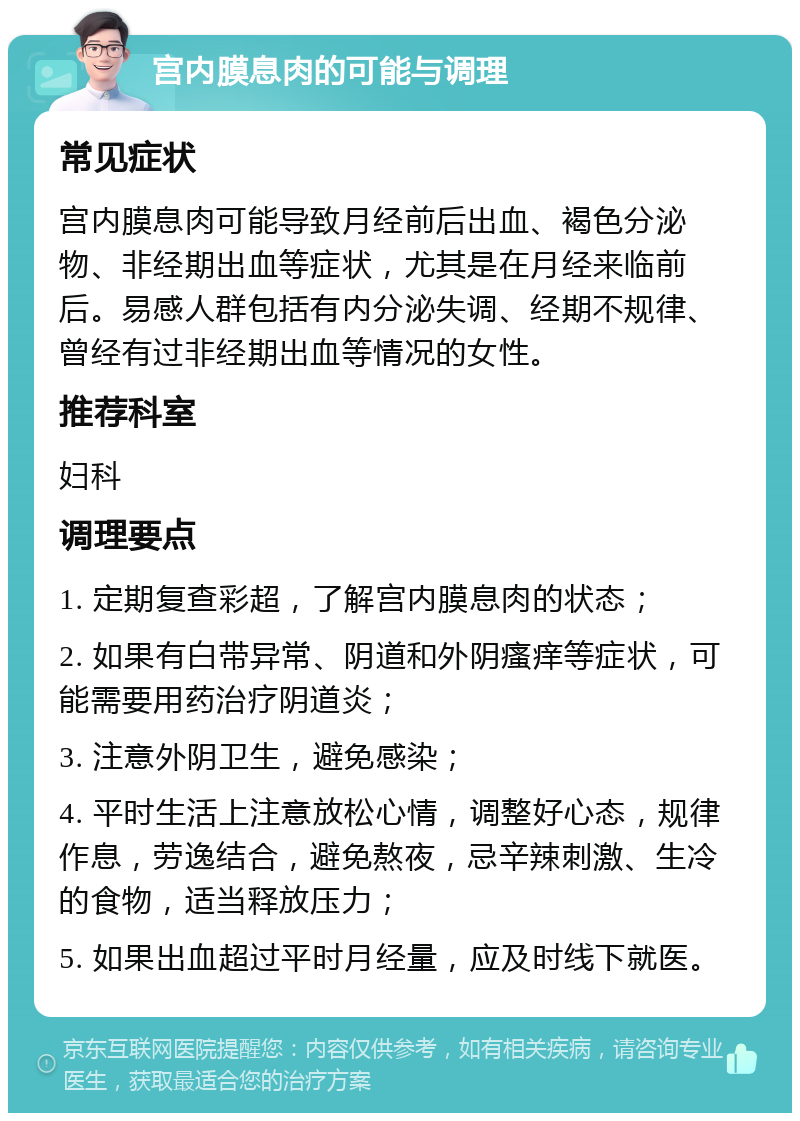 宫内膜息肉的可能与调理 常见症状 宫内膜息肉可能导致月经前后出血、褐色分泌物、非经期出血等症状，尤其是在月经来临前后。易感人群包括有内分泌失调、经期不规律、曾经有过非经期出血等情况的女性。 推荐科室 妇科 调理要点 1. 定期复查彩超，了解宫内膜息肉的状态； 2. 如果有白带异常、阴道和外阴瘙痒等症状，可能需要用药治疗阴道炎； 3. 注意外阴卫生，避免感染； 4. 平时生活上注意放松心情，调整好心态，规律作息，劳逸结合，避免熬夜，忌辛辣刺激、生冷的食物，适当释放压力； 5. 如果出血超过平时月经量，应及时线下就医。