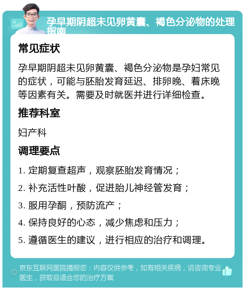 孕早期阴超未见卵黄囊、褐色分泌物的处理指南 常见症状 孕早期阴超未见卵黄囊、褐色分泌物是孕妇常见的症状，可能与胚胎发育延迟、排卵晚、着床晚等因素有关。需要及时就医并进行详细检查。 推荐科室 妇产科 调理要点 1. 定期复查超声，观察胚胎发育情况； 2. 补充活性叶酸，促进胎儿神经管发育； 3. 服用孕酮，预防流产； 4. 保持良好的心态，减少焦虑和压力； 5. 遵循医生的建议，进行相应的治疗和调理。