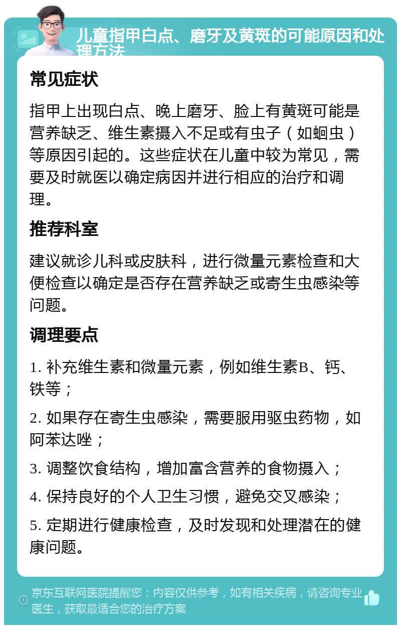 儿童指甲白点、磨牙及黄斑的可能原因和处理方法 常见症状 指甲上出现白点、晚上磨牙、脸上有黄斑可能是营养缺乏、维生素摄入不足或有虫子（如蛔虫）等原因引起的。这些症状在儿童中较为常见，需要及时就医以确定病因并进行相应的治疗和调理。 推荐科室 建议就诊儿科或皮肤科，进行微量元素检查和大便检查以确定是否存在营养缺乏或寄生虫感染等问题。 调理要点 1. 补充维生素和微量元素，例如维生素B、钙、铁等； 2. 如果存在寄生虫感染，需要服用驱虫药物，如阿苯达唑； 3. 调整饮食结构，增加富含营养的食物摄入； 4. 保持良好的个人卫生习惯，避免交叉感染； 5. 定期进行健康检查，及时发现和处理潜在的健康问题。