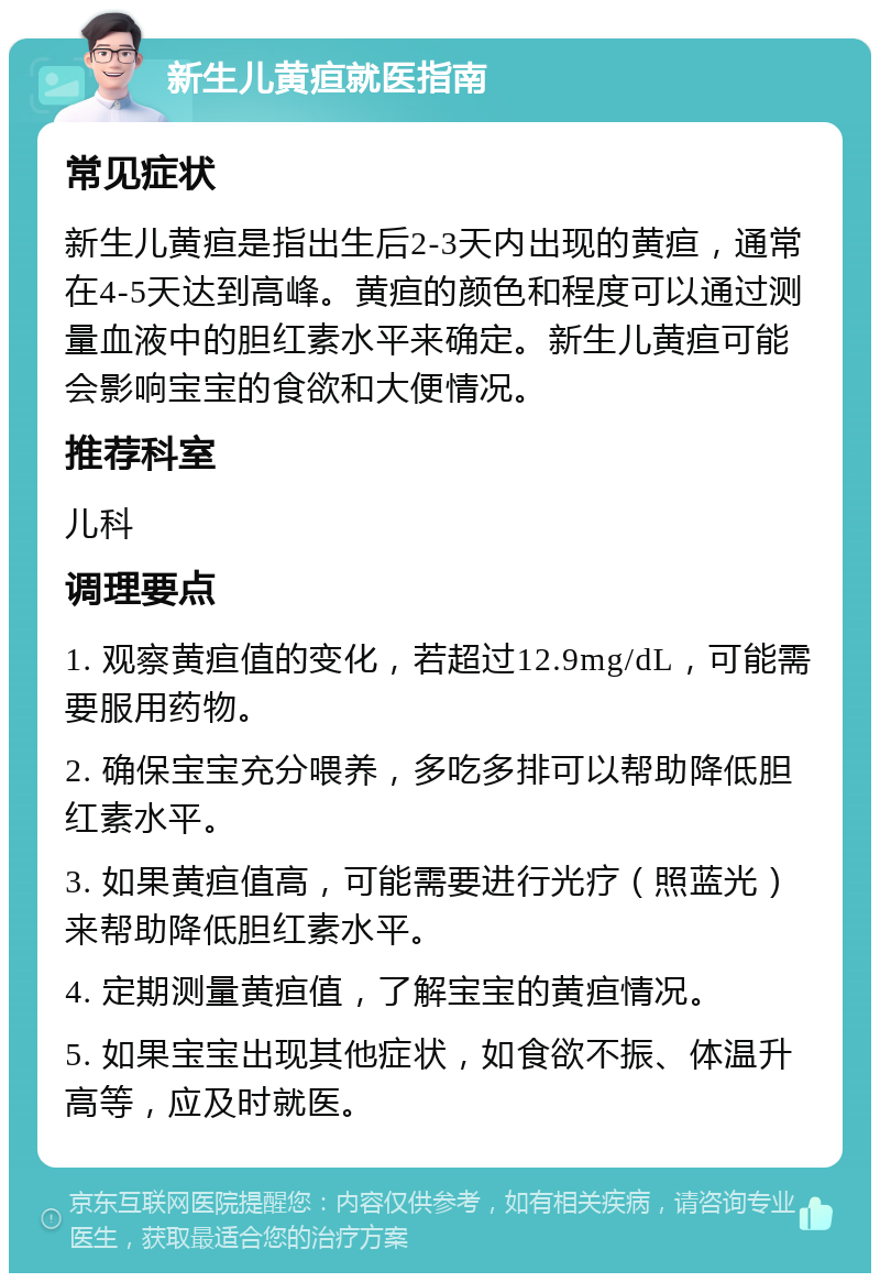 新生儿黄疸就医指南 常见症状 新生儿黄疸是指出生后2-3天内出现的黄疸，通常在4-5天达到高峰。黄疸的颜色和程度可以通过测量血液中的胆红素水平来确定。新生儿黄疸可能会影响宝宝的食欲和大便情况。 推荐科室 儿科 调理要点 1. 观察黄疸值的变化，若超过12.9mg/dL，可能需要服用药物。 2. 确保宝宝充分喂养，多吃多排可以帮助降低胆红素水平。 3. 如果黄疸值高，可能需要进行光疗（照蓝光）来帮助降低胆红素水平。 4. 定期测量黄疸值，了解宝宝的黄疸情况。 5. 如果宝宝出现其他症状，如食欲不振、体温升高等，应及时就医。