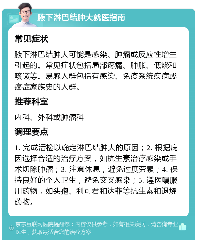 腋下淋巴结肿大就医指南 常见症状 腋下淋巴结肿大可能是感染、肿瘤或反应性增生引起的。常见症状包括局部疼痛、肿胀、低烧和咳嗽等。易感人群包括有感染、免疫系统疾病或癌症家族史的人群。 推荐科室 内科、外科或肿瘤科 调理要点 1. 完成活检以确定淋巴结肿大的原因；2. 根据病因选择合适的治疗方案，如抗生素治疗感染或手术切除肿瘤；3. 注意休息，避免过度劳累；4. 保持良好的个人卫生，避免交叉感染；5. 遵医嘱服用药物，如头孢、利可君和达菲等抗生素和退烧药物。