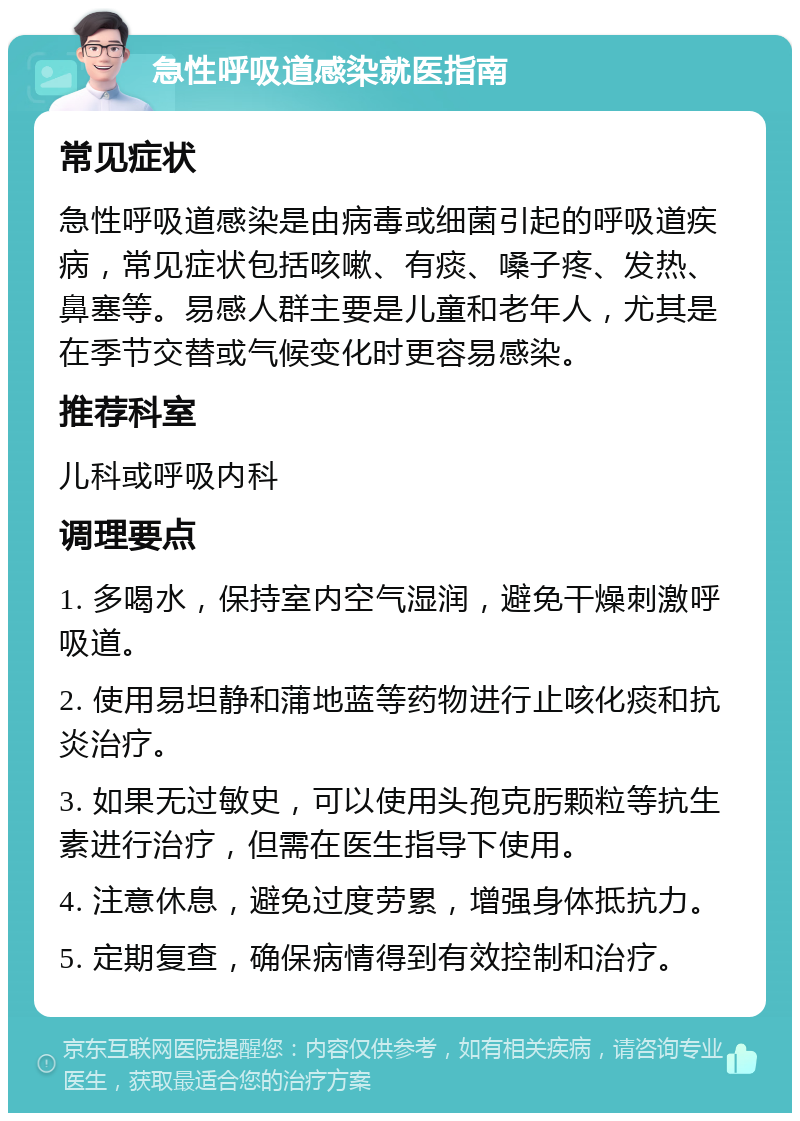 急性呼吸道感染就医指南 常见症状 急性呼吸道感染是由病毒或细菌引起的呼吸道疾病，常见症状包括咳嗽、有痰、嗓子疼、发热、鼻塞等。易感人群主要是儿童和老年人，尤其是在季节交替或气候变化时更容易感染。 推荐科室 儿科或呼吸内科 调理要点 1. 多喝水，保持室内空气湿润，避免干燥刺激呼吸道。 2. 使用易坦静和蒲地蓝等药物进行止咳化痰和抗炎治疗。 3. 如果无过敏史，可以使用头孢克肟颗粒等抗生素进行治疗，但需在医生指导下使用。 4. 注意休息，避免过度劳累，增强身体抵抗力。 5. 定期复查，确保病情得到有效控制和治疗。