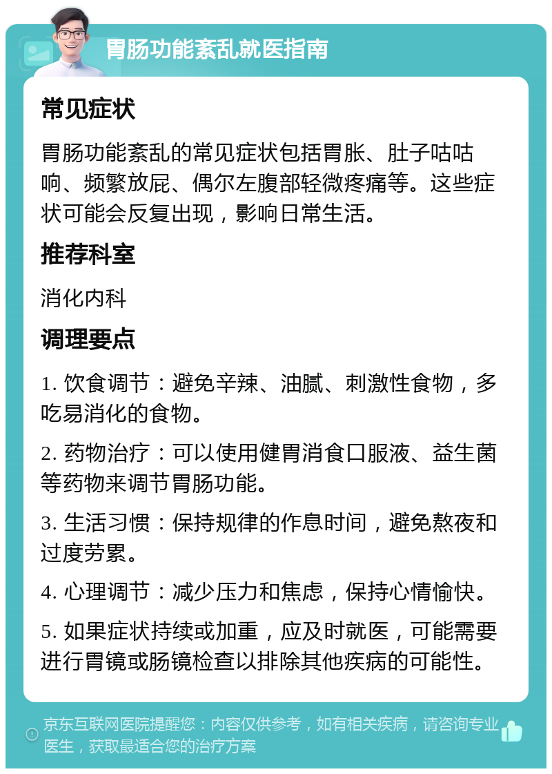 胃肠功能紊乱就医指南 常见症状 胃肠功能紊乱的常见症状包括胃胀、肚子咕咕响、频繁放屁、偶尔左腹部轻微疼痛等。这些症状可能会反复出现，影响日常生活。 推荐科室 消化内科 调理要点 1. 饮食调节：避免辛辣、油腻、刺激性食物，多吃易消化的食物。 2. 药物治疗：可以使用健胃消食口服液、益生菌等药物来调节胃肠功能。 3. 生活习惯：保持规律的作息时间，避免熬夜和过度劳累。 4. 心理调节：减少压力和焦虑，保持心情愉快。 5. 如果症状持续或加重，应及时就医，可能需要进行胃镜或肠镜检查以排除其他疾病的可能性。