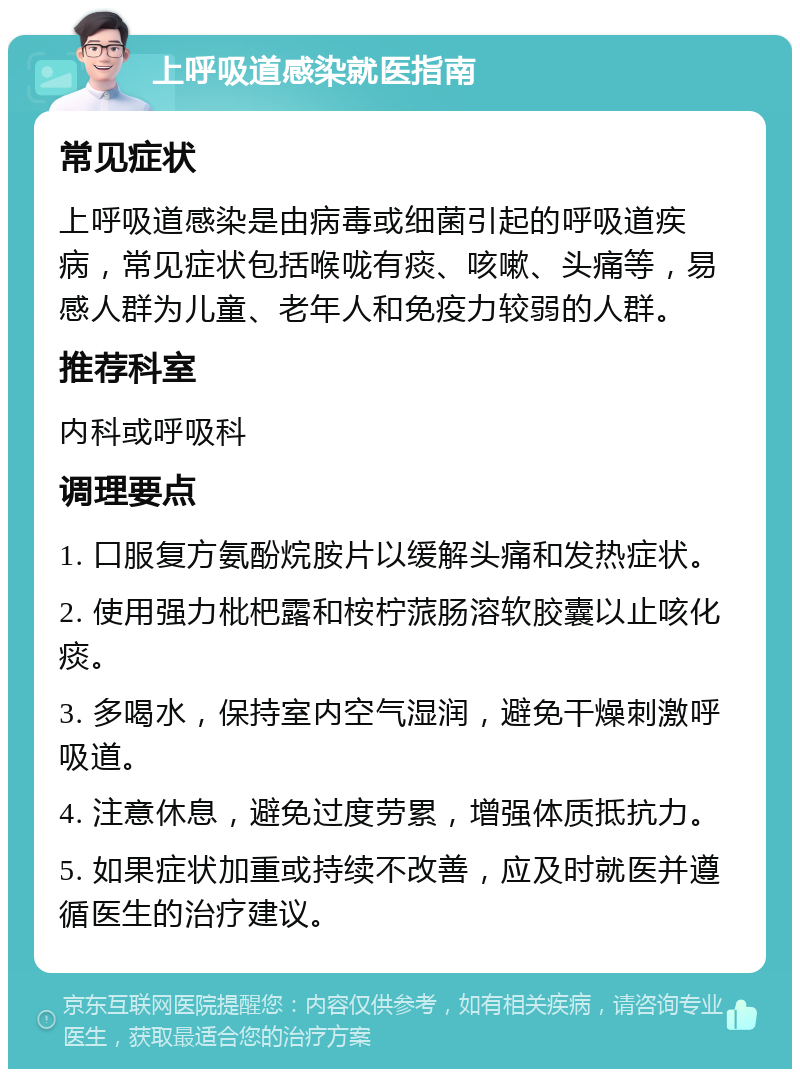 上呼吸道感染就医指南 常见症状 上呼吸道感染是由病毒或细菌引起的呼吸道疾病，常见症状包括喉咙有痰、咳嗽、头痛等，易感人群为儿童、老年人和免疫力较弱的人群。 推荐科室 内科或呼吸科 调理要点 1. 口服复方氨酚烷胺片以缓解头痛和发热症状。 2. 使用强力枇杷露和桉柠蒎肠溶软胶囊以止咳化痰。 3. 多喝水，保持室内空气湿润，避免干燥刺激呼吸道。 4. 注意休息，避免过度劳累，增强体质抵抗力。 5. 如果症状加重或持续不改善，应及时就医并遵循医生的治疗建议。