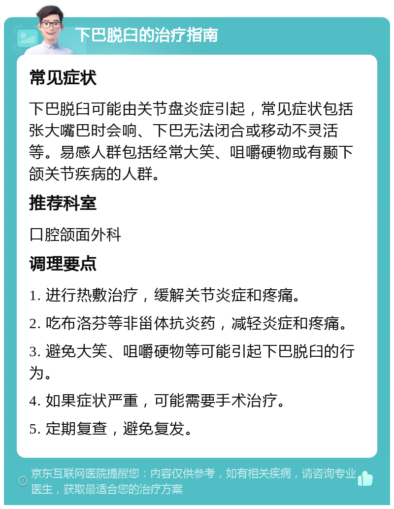 下巴脱臼的治疗指南 常见症状 下巴脱臼可能由关节盘炎症引起，常见症状包括张大嘴巴时会响、下巴无法闭合或移动不灵活等。易感人群包括经常大笑、咀嚼硬物或有颞下颌关节疾病的人群。 推荐科室 口腔颌面外科 调理要点 1. 进行热敷治疗，缓解关节炎症和疼痛。 2. 吃布洛芬等非甾体抗炎药，减轻炎症和疼痛。 3. 避免大笑、咀嚼硬物等可能引起下巴脱臼的行为。 4. 如果症状严重，可能需要手术治疗。 5. 定期复查，避免复发。