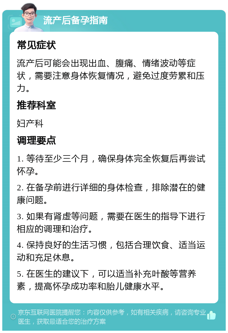 流产后备孕指南 常见症状 流产后可能会出现出血、腹痛、情绪波动等症状，需要注意身体恢复情况，避免过度劳累和压力。 推荐科室 妇产科 调理要点 1. 等待至少三个月，确保身体完全恢复后再尝试怀孕。 2. 在备孕前进行详细的身体检查，排除潜在的健康问题。 3. 如果有肾虚等问题，需要在医生的指导下进行相应的调理和治疗。 4. 保持良好的生活习惯，包括合理饮食、适当运动和充足休息。 5. 在医生的建议下，可以适当补充叶酸等营养素，提高怀孕成功率和胎儿健康水平。