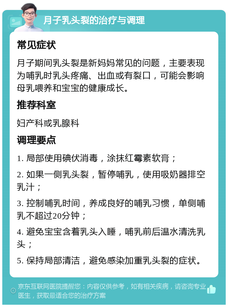 月子乳头裂的治疗与调理 常见症状 月子期间乳头裂是新妈妈常见的问题，主要表现为哺乳时乳头疼痛、出血或有裂口，可能会影响母乳喂养和宝宝的健康成长。 推荐科室 妇产科或乳腺科 调理要点 1. 局部使用碘伏消毒，涂抹红霉素软膏； 2. 如果一侧乳头裂，暂停哺乳，使用吸奶器排空乳汁； 3. 控制哺乳时间，养成良好的哺乳习惯，单侧哺乳不超过20分钟； 4. 避免宝宝含着乳头入睡，哺乳前后温水清洗乳头； 5. 保持局部清洁，避免感染加重乳头裂的症状。