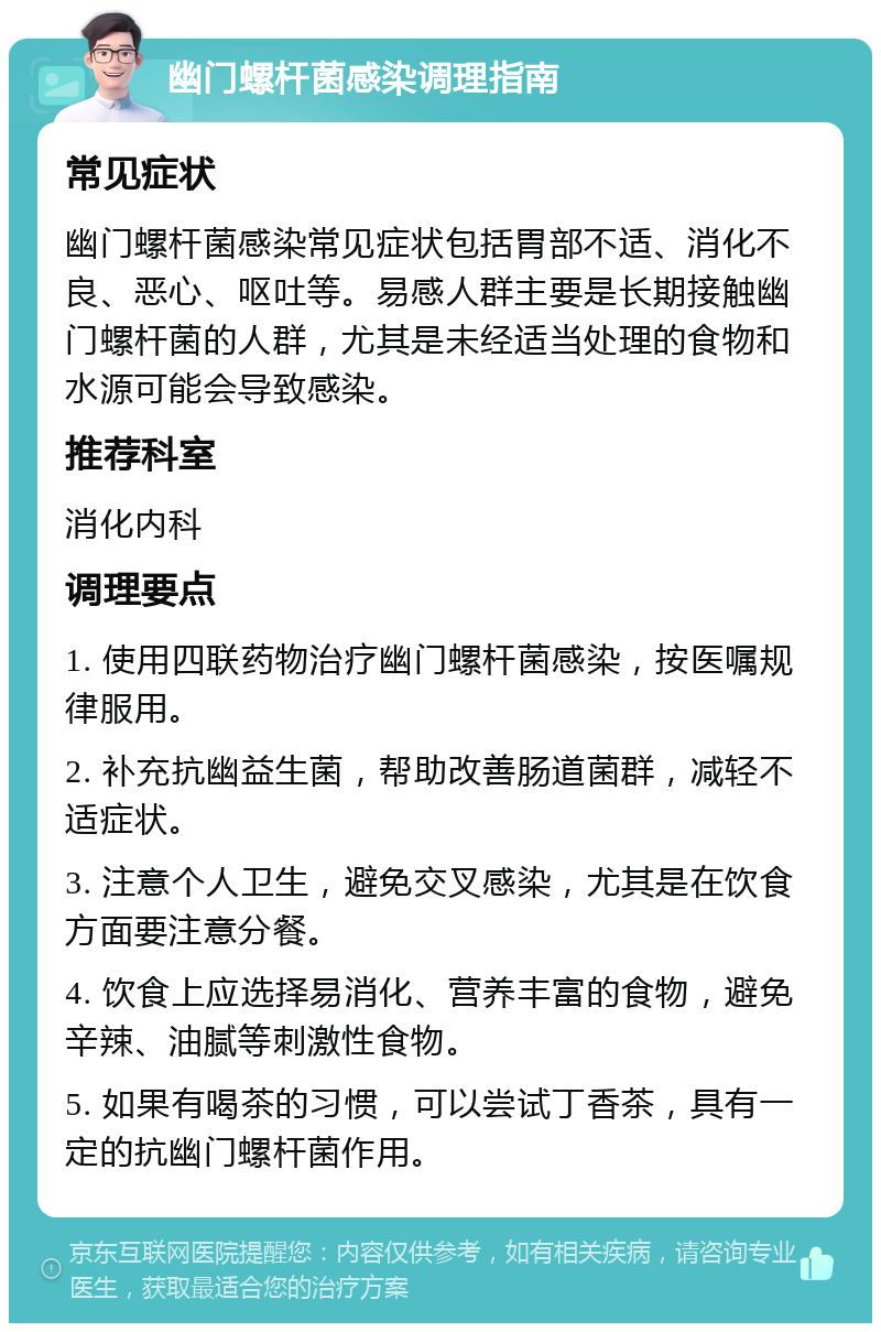 幽门螺杆菌感染调理指南 常见症状 幽门螺杆菌感染常见症状包括胃部不适、消化不良、恶心、呕吐等。易感人群主要是长期接触幽门螺杆菌的人群，尤其是未经适当处理的食物和水源可能会导致感染。 推荐科室 消化内科 调理要点 1. 使用四联药物治疗幽门螺杆菌感染，按医嘱规律服用。 2. 补充抗幽益生菌，帮助改善肠道菌群，减轻不适症状。 3. 注意个人卫生，避免交叉感染，尤其是在饮食方面要注意分餐。 4. 饮食上应选择易消化、营养丰富的食物，避免辛辣、油腻等刺激性食物。 5. 如果有喝茶的习惯，可以尝试丁香茶，具有一定的抗幽门螺杆菌作用。