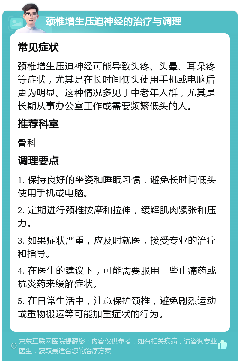 颈椎增生压迫神经的治疗与调理 常见症状 颈椎增生压迫神经可能导致头疼、头晕、耳朵疼等症状，尤其是在长时间低头使用手机或电脑后更为明显。这种情况多见于中老年人群，尤其是长期从事办公室工作或需要频繁低头的人。 推荐科室 骨科 调理要点 1. 保持良好的坐姿和睡眠习惯，避免长时间低头使用手机或电脑。 2. 定期进行颈椎按摩和拉伸，缓解肌肉紧张和压力。 3. 如果症状严重，应及时就医，接受专业的治疗和指导。 4. 在医生的建议下，可能需要服用一些止痛药或抗炎药来缓解症状。 5. 在日常生活中，注意保护颈椎，避免剧烈运动或重物搬运等可能加重症状的行为。