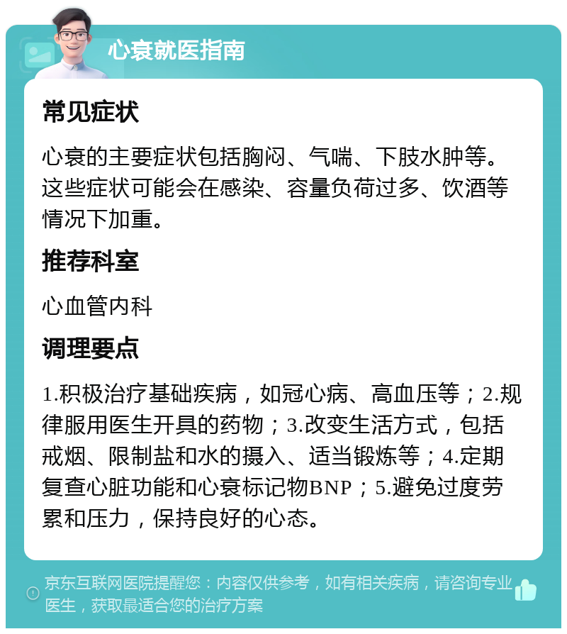 心衰就医指南 常见症状 心衰的主要症状包括胸闷、气喘、下肢水肿等。这些症状可能会在感染、容量负荷过多、饮酒等情况下加重。 推荐科室 心血管内科 调理要点 1.积极治疗基础疾病，如冠心病、高血压等；2.规律服用医生开具的药物；3.改变生活方式，包括戒烟、限制盐和水的摄入、适当锻炼等；4.定期复查心脏功能和心衰标记物BNP；5.避免过度劳累和压力，保持良好的心态。