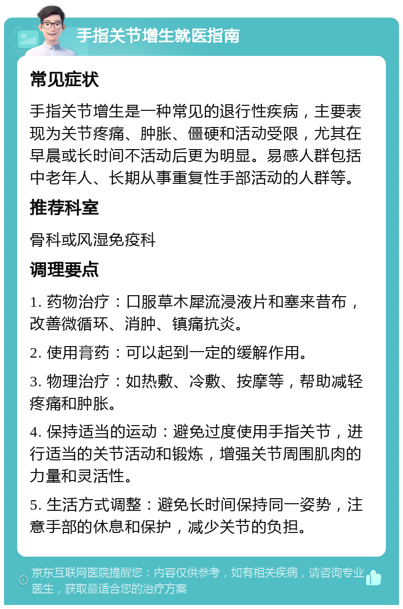 手指关节增生就医指南 常见症状 手指关节增生是一种常见的退行性疾病，主要表现为关节疼痛、肿胀、僵硬和活动受限，尤其在早晨或长时间不活动后更为明显。易感人群包括中老年人、长期从事重复性手部活动的人群等。 推荐科室 骨科或风湿免疫科 调理要点 1. 药物治疗：口服草木犀流浸液片和塞来昔布，改善微循环、消肿、镇痛抗炎。 2. 使用膏药：可以起到一定的缓解作用。 3. 物理治疗：如热敷、冷敷、按摩等，帮助减轻疼痛和肿胀。 4. 保持适当的运动：避免过度使用手指关节，进行适当的关节活动和锻炼，增强关节周围肌肉的力量和灵活性。 5. 生活方式调整：避免长时间保持同一姿势，注意手部的休息和保护，减少关节的负担。