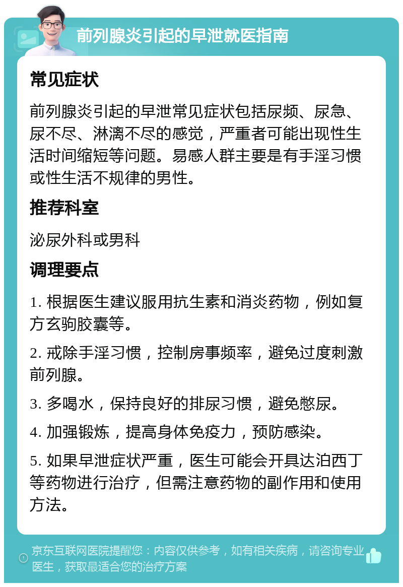 前列腺炎引起的早泄就医指南 常见症状 前列腺炎引起的早泄常见症状包括尿频、尿急、尿不尽、淋漓不尽的感觉，严重者可能出现性生活时间缩短等问题。易感人群主要是有手淫习惯或性生活不规律的男性。 推荐科室 泌尿外科或男科 调理要点 1. 根据医生建议服用抗生素和消炎药物，例如复方玄驹胶囊等。 2. 戒除手淫习惯，控制房事频率，避免过度刺激前列腺。 3. 多喝水，保持良好的排尿习惯，避免憋尿。 4. 加强锻炼，提高身体免疫力，预防感染。 5. 如果早泄症状严重，医生可能会开具达泊西丁等药物进行治疗，但需注意药物的副作用和使用方法。