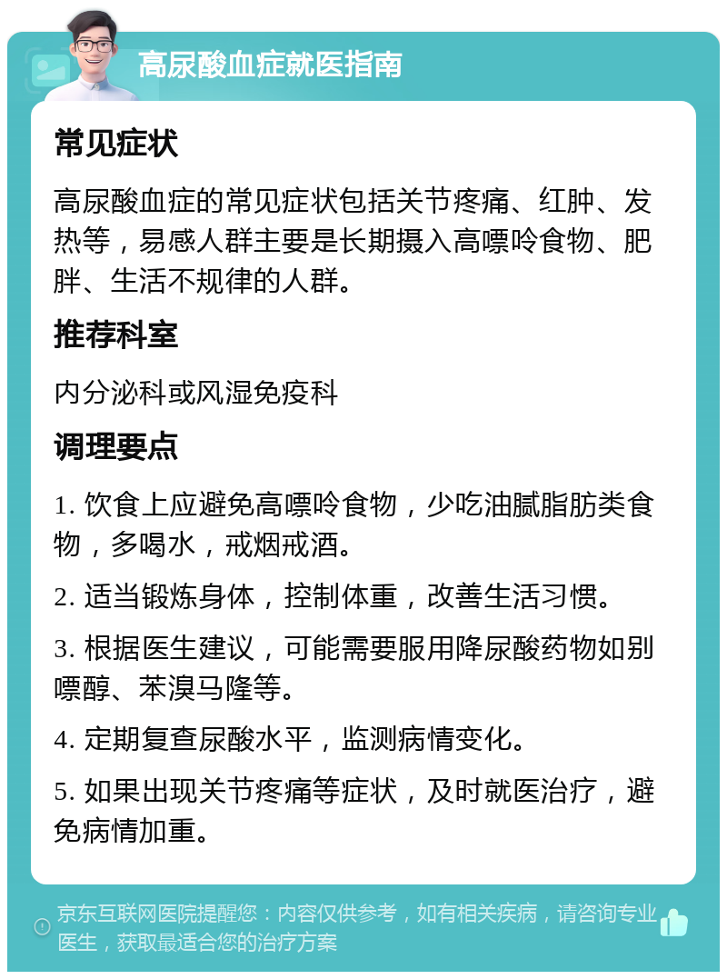 高尿酸血症就医指南 常见症状 高尿酸血症的常见症状包括关节疼痛、红肿、发热等，易感人群主要是长期摄入高嘌呤食物、肥胖、生活不规律的人群。 推荐科室 内分泌科或风湿免疫科 调理要点 1. 饮食上应避免高嘌呤食物，少吃油腻脂肪类食物，多喝水，戒烟戒酒。 2. 适当锻炼身体，控制体重，改善生活习惯。 3. 根据医生建议，可能需要服用降尿酸药物如别嘌醇、苯溴马隆等。 4. 定期复查尿酸水平，监测病情变化。 5. 如果出现关节疼痛等症状，及时就医治疗，避免病情加重。