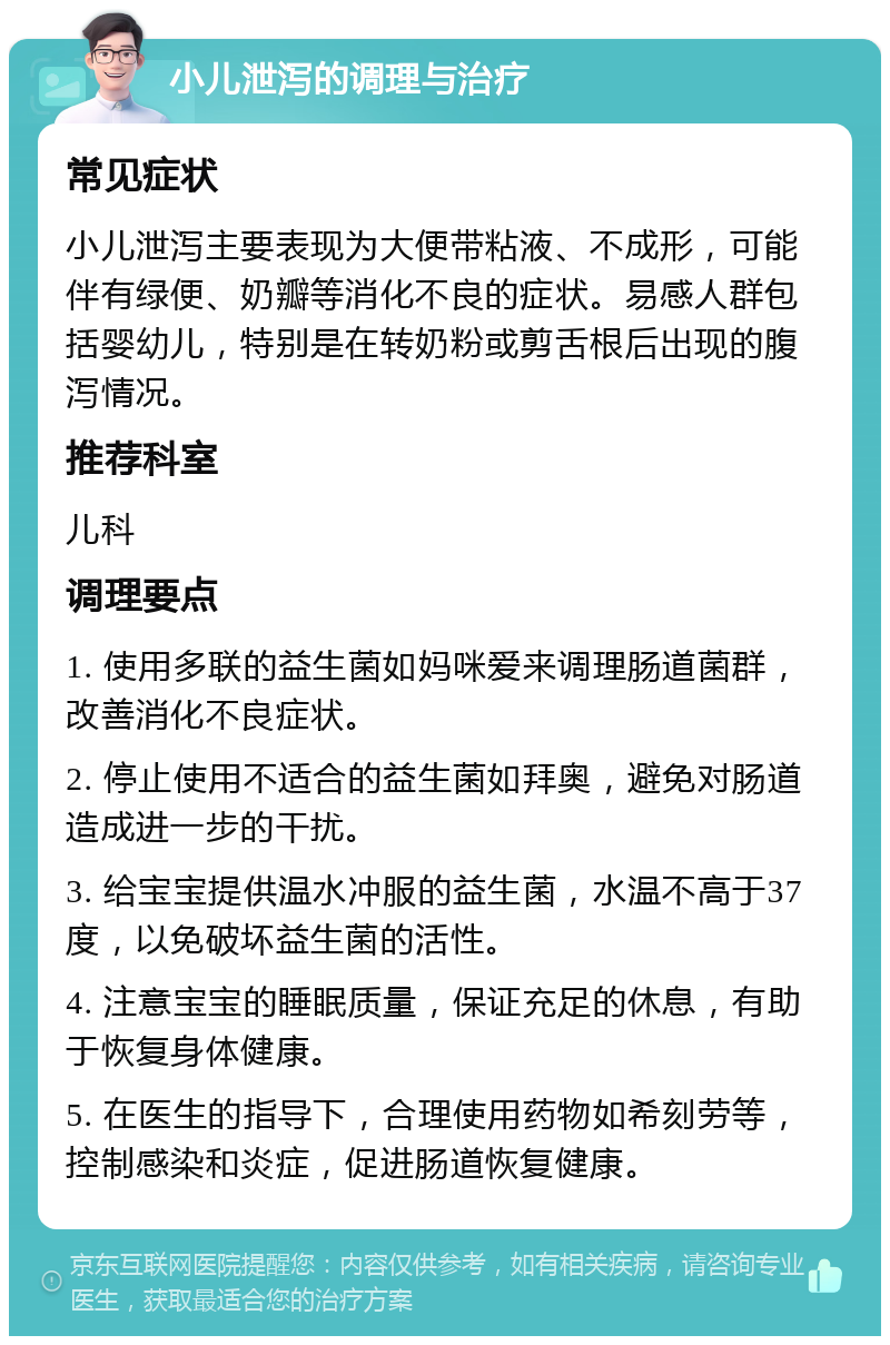 小儿泄泻的调理与治疗 常见症状 小儿泄泻主要表现为大便带粘液、不成形，可能伴有绿便、奶瓣等消化不良的症状。易感人群包括婴幼儿，特别是在转奶粉或剪舌根后出现的腹泻情况。 推荐科室 儿科 调理要点 1. 使用多联的益生菌如妈咪爱来调理肠道菌群，改善消化不良症状。 2. 停止使用不适合的益生菌如拜奥，避免对肠道造成进一步的干扰。 3. 给宝宝提供温水冲服的益生菌，水温不高于37度，以免破坏益生菌的活性。 4. 注意宝宝的睡眠质量，保证充足的休息，有助于恢复身体健康。 5. 在医生的指导下，合理使用药物如希刻劳等，控制感染和炎症，促进肠道恢复健康。