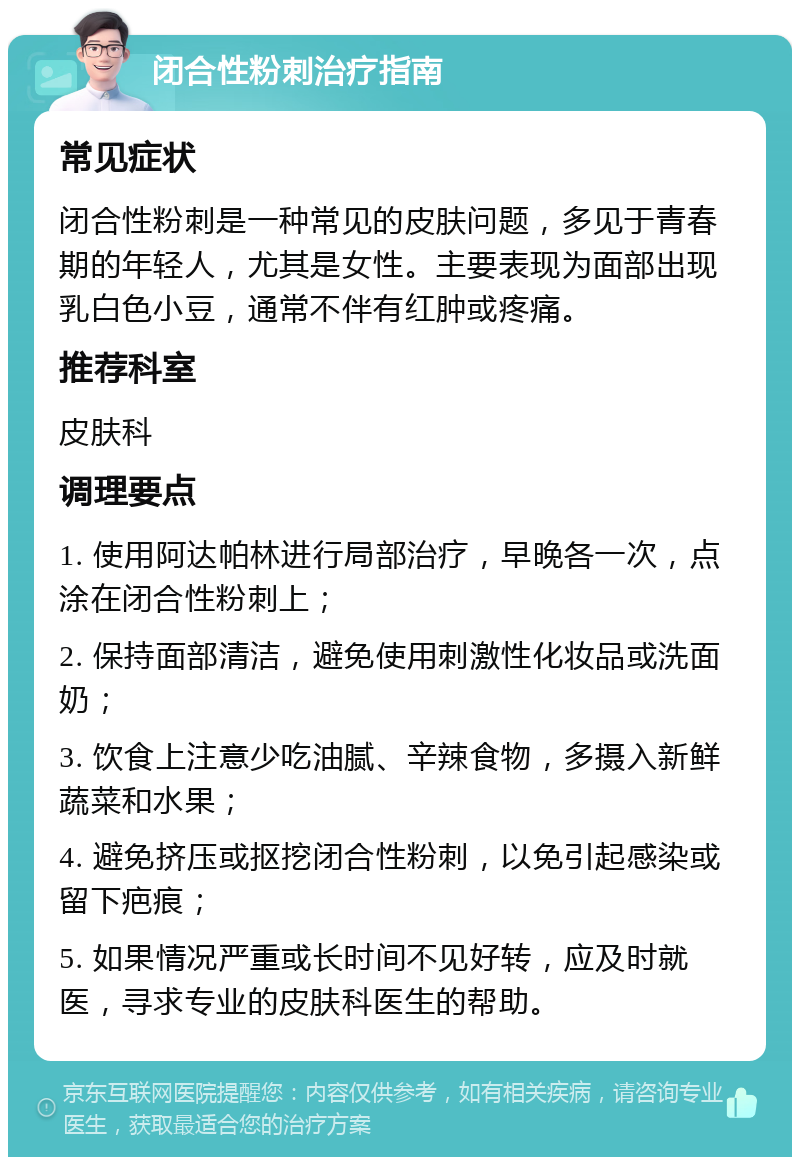 闭合性粉刺治疗指南 常见症状 闭合性粉刺是一种常见的皮肤问题，多见于青春期的年轻人，尤其是女性。主要表现为面部出现乳白色小豆，通常不伴有红肿或疼痛。 推荐科室 皮肤科 调理要点 1. 使用阿达帕林进行局部治疗，早晚各一次，点涂在闭合性粉刺上； 2. 保持面部清洁，避免使用刺激性化妆品或洗面奶； 3. 饮食上注意少吃油腻、辛辣食物，多摄入新鲜蔬菜和水果； 4. 避免挤压或抠挖闭合性粉刺，以免引起感染或留下疤痕； 5. 如果情况严重或长时间不见好转，应及时就医，寻求专业的皮肤科医生的帮助。