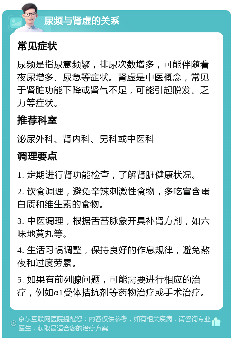 尿频与肾虚的关系 常见症状 尿频是指尿意频繁，排尿次数增多，可能伴随着夜尿增多、尿急等症状。肾虚是中医概念，常见于肾脏功能下降或肾气不足，可能引起脱发、乏力等症状。 推荐科室 泌尿外科、肾内科、男科或中医科 调理要点 1. 定期进行肾功能检查，了解肾脏健康状况。 2. 饮食调理，避免辛辣刺激性食物，多吃富含蛋白质和维生素的食物。 3. 中医调理，根据舌苔脉象开具补肾方剂，如六味地黄丸等。 4. 生活习惯调整，保持良好的作息规律，避免熬夜和过度劳累。 5. 如果有前列腺问题，可能需要进行相应的治疗，例如α1受体拮抗剂等药物治疗或手术治疗。