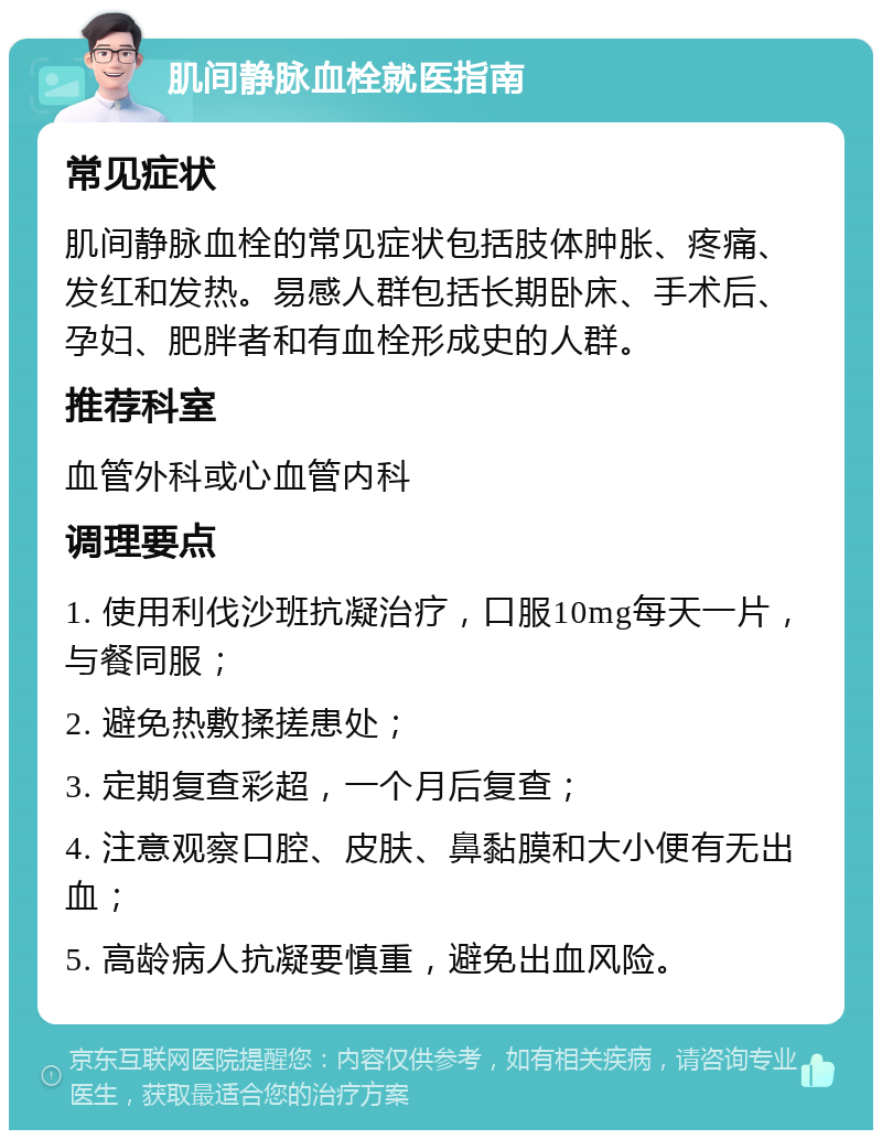 肌间静脉血栓就医指南 常见症状 肌间静脉血栓的常见症状包括肢体肿胀、疼痛、发红和发热。易感人群包括长期卧床、手术后、孕妇、肥胖者和有血栓形成史的人群。 推荐科室 血管外科或心血管内科 调理要点 1. 使用利伐沙班抗凝治疗，口服10mg每天一片，与餐同服； 2. 避免热敷揉搓患处； 3. 定期复查彩超，一个月后复查； 4. 注意观察口腔、皮肤、鼻黏膜和大小便有无出血； 5. 高龄病人抗凝要慎重，避免出血风险。