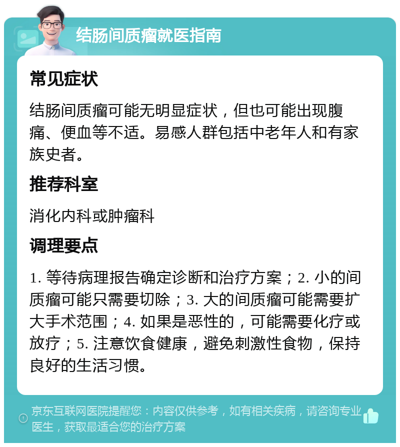 结肠间质瘤就医指南 常见症状 结肠间质瘤可能无明显症状，但也可能出现腹痛、便血等不适。易感人群包括中老年人和有家族史者。 推荐科室 消化内科或肿瘤科 调理要点 1. 等待病理报告确定诊断和治疗方案；2. 小的间质瘤可能只需要切除；3. 大的间质瘤可能需要扩大手术范围；4. 如果是恶性的，可能需要化疗或放疗；5. 注意饮食健康，避免刺激性食物，保持良好的生活习惯。