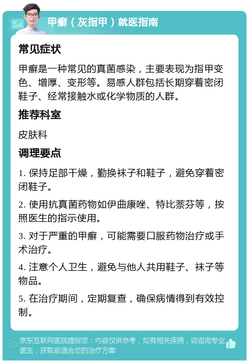 甲癣（灰指甲）就医指南 常见症状 甲癣是一种常见的真菌感染，主要表现为指甲变色、增厚、变形等。易感人群包括长期穿着密闭鞋子、经常接触水或化学物质的人群。 推荐科室 皮肤科 调理要点 1. 保持足部干燥，勤换袜子和鞋子，避免穿着密闭鞋子。 2. 使用抗真菌药物如伊曲康唑、特比萘芬等，按照医生的指示使用。 3. 对于严重的甲癣，可能需要口服药物治疗或手术治疗。 4. 注意个人卫生，避免与他人共用鞋子、袜子等物品。 5. 在治疗期间，定期复查，确保病情得到有效控制。