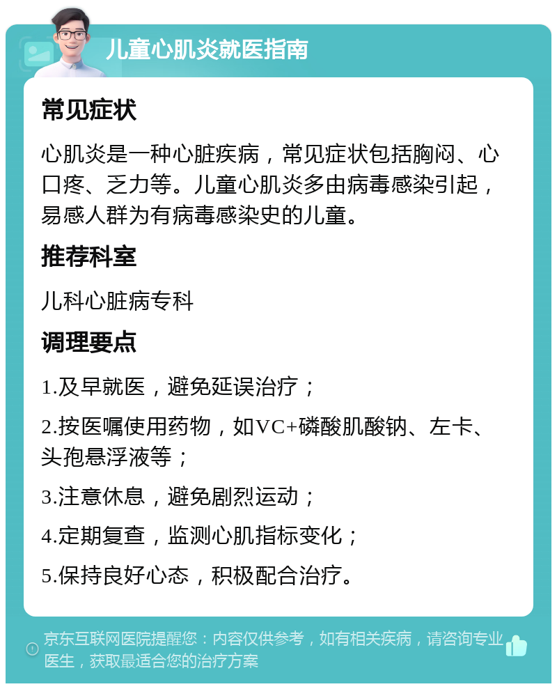 儿童心肌炎就医指南 常见症状 心肌炎是一种心脏疾病，常见症状包括胸闷、心口疼、乏力等。儿童心肌炎多由病毒感染引起，易感人群为有病毒感染史的儿童。 推荐科室 儿科心脏病专科 调理要点 1.及早就医，避免延误治疗； 2.按医嘱使用药物，如VC+磷酸肌酸钠、左卡、头孢悬浮液等； 3.注意休息，避免剧烈运动； 4.定期复查，监测心肌指标变化； 5.保持良好心态，积极配合治疗。