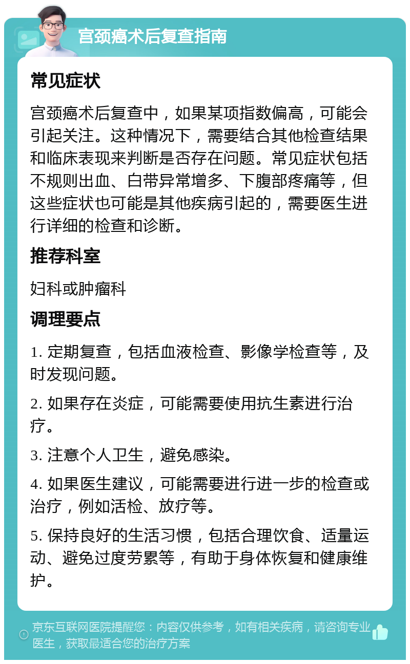 宫颈癌术后复查指南 常见症状 宫颈癌术后复查中，如果某项指数偏高，可能会引起关注。这种情况下，需要结合其他检查结果和临床表现来判断是否存在问题。常见症状包括不规则出血、白带异常增多、下腹部疼痛等，但这些症状也可能是其他疾病引起的，需要医生进行详细的检查和诊断。 推荐科室 妇科或肿瘤科 调理要点 1. 定期复查，包括血液检查、影像学检查等，及时发现问题。 2. 如果存在炎症，可能需要使用抗生素进行治疗。 3. 注意个人卫生，避免感染。 4. 如果医生建议，可能需要进行进一步的检查或治疗，例如活检、放疗等。 5. 保持良好的生活习惯，包括合理饮食、适量运动、避免过度劳累等，有助于身体恢复和健康维护。