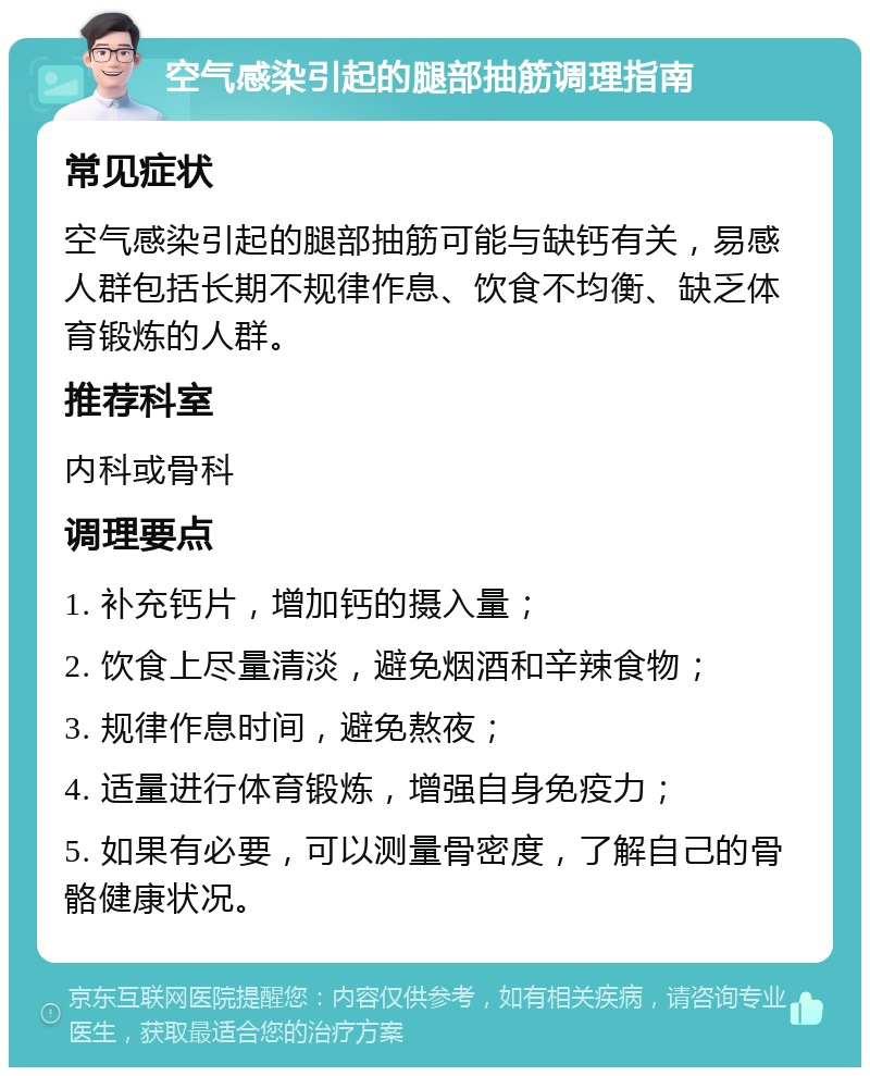 空气感染引起的腿部抽筋调理指南 常见症状 空气感染引起的腿部抽筋可能与缺钙有关，易感人群包括长期不规律作息、饮食不均衡、缺乏体育锻炼的人群。 推荐科室 内科或骨科 调理要点 1. 补充钙片，增加钙的摄入量； 2. 饮食上尽量清淡，避免烟酒和辛辣食物； 3. 规律作息时间，避免熬夜； 4. 适量进行体育锻炼，增强自身免疫力； 5. 如果有必要，可以测量骨密度，了解自己的骨骼健康状况。